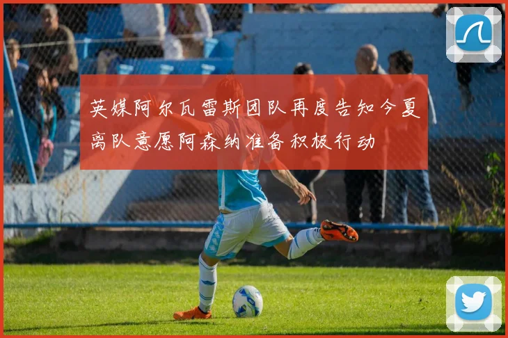 英媒阿尔瓦雷斯团队再度告知今夏离队意愿阿森纳准备积极行动