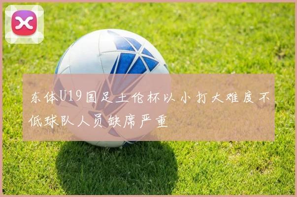 东体U19国足土伦杯以小打大难度不低球队人员缺席严重