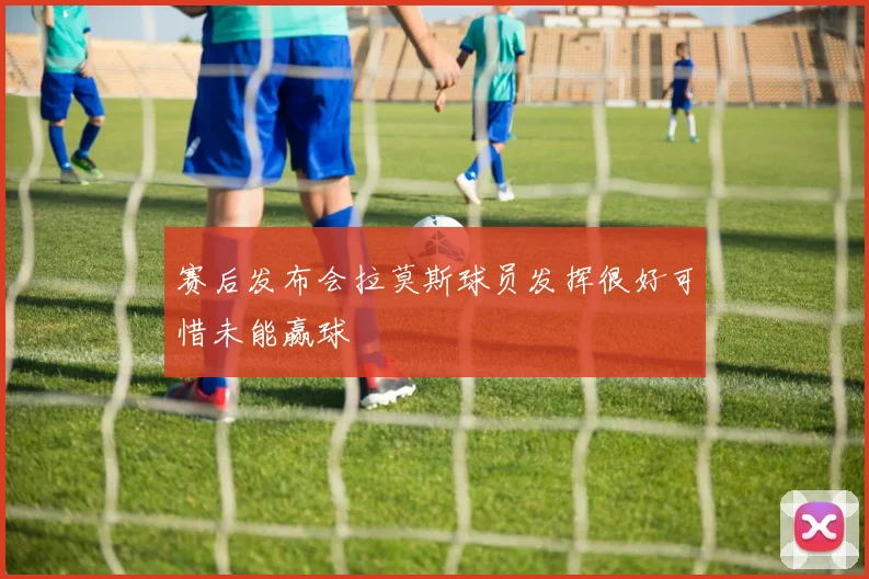 赛后发布会拉莫斯球员发挥很好可惜未能赢球
