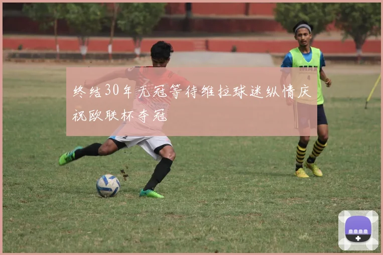 终结30年无冠等待维拉球迷纵情庆祝欧联杯夺冠